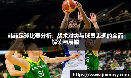 韩菲足球比赛分析：战术对决与球员表现的全面解读与展望